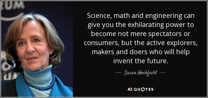 Science, math and engineering can give you the exhilarating power to become not mere spectators or consumers, but the active explorers, makers and doers who will help invent the future. - Susan Hockfield