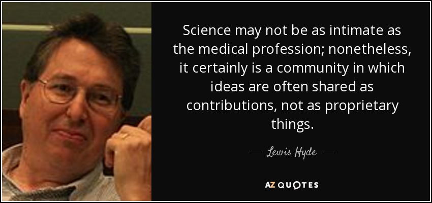 Science may not be as intimate as the medical profession; nonetheless, it certainly is a community in which ideas are often shared as contributions, not as proprietary things. - Lewis Hyde