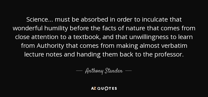 Science ... must be absorbed in order to inculcate that wonderful humility before the facts of nature that comes from close attention to a textbook, and that unwillingness to learn from Authority that comes from making almost verbatim lecture notes and handing them back to the professor. - Anthony Standen