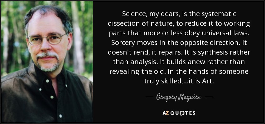 Science, my dears, is the systematic dissection of nature, to reduce it to working parts that more or less obey universal laws. Sorcery moves in the opposite direction. It doesn't rend, it repairs. It is synthesis rather than analysis. It builds anew rather than revealing the old. In the hands of someone truly skilled,...it is Art. - Gregory Maguire