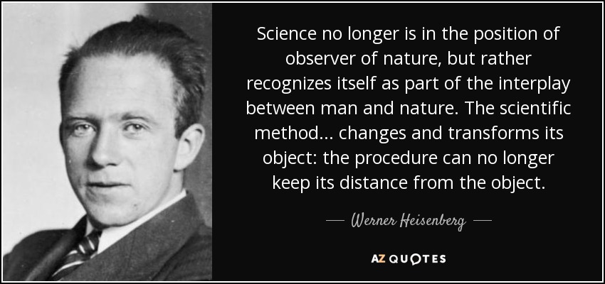 Science no longer is in the position of observer of nature, but rather recognizes itself as part of the interplay between man and nature. The scientific method ... changes and transforms its object: the procedure can no longer keep its distance from the object. - Werner Heisenberg