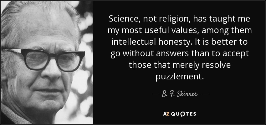 Science, not religion, has taught me my most useful values, among them intellectual honesty. It is better to go without answers than to accept those that merely resolve puzzlement. - B. F. Skinner