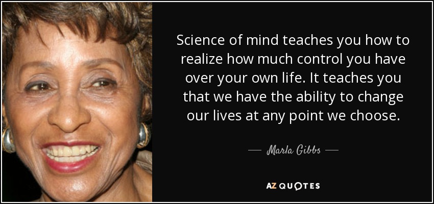 Science of mind teaches you how to realize how much control you have over your own life. It teaches you that we have the ability to change our lives at any point we choose. - Marla Gibbs