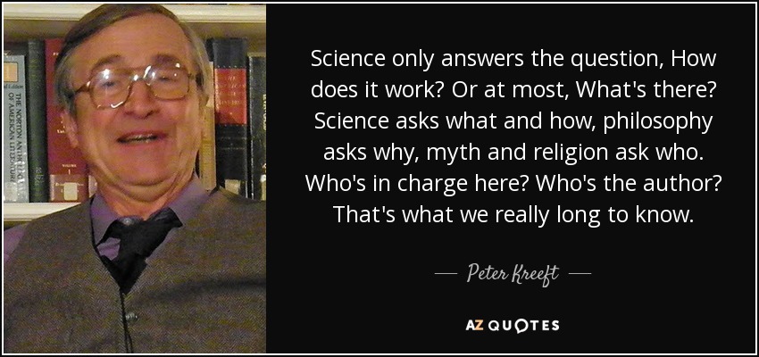 Science only answers the question, How does it work? Or at most, What's there? Science asks what and how, philosophy asks why, myth and religion ask who. Who's in charge here? Who's the author? That's what we really long to know. - Peter Kreeft