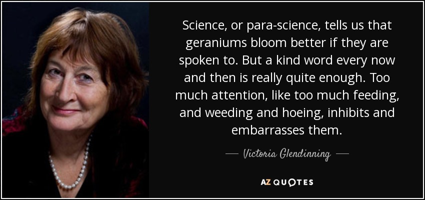 Science, or para-science, tells us that geraniums bloom better if they are spoken to. But a kind word every now and then is really quite enough. Too much attention, like too much feeding, and weeding and hoeing, inhibits and embarrasses them. - Victoria Glendinning