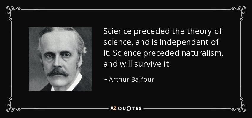 Science preceded the theory of science, and is independent of it. Science preceded naturalism, and will survive it. - Arthur Balfour