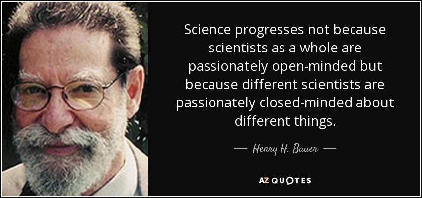 Science progresses not because scientists as a whole are passionately open-minded but because different scientists are passionately closed-minded about different things. - Henry H. Bauer