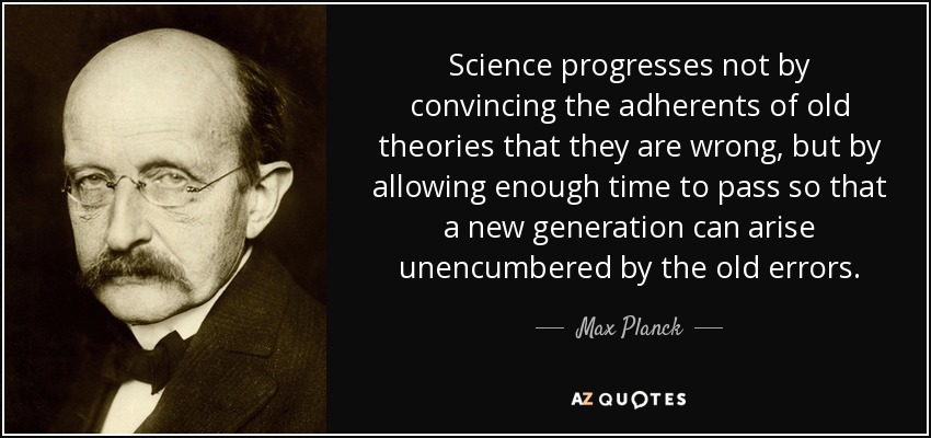 Science progresses not by convincing the adherents of old theories that they are wrong, but by allowing enough time to pass so that a new generation can arise unencumbered by the old errors. - Max Planck