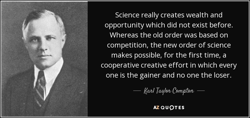 Science really creates wealth and opportunity which did not exist before. Whereas the old order was based on competition, the new order of science makes possible, for the first time, a cooperative creative effort in which every one is the gainer and no one the loser. - Karl Taylor Compton