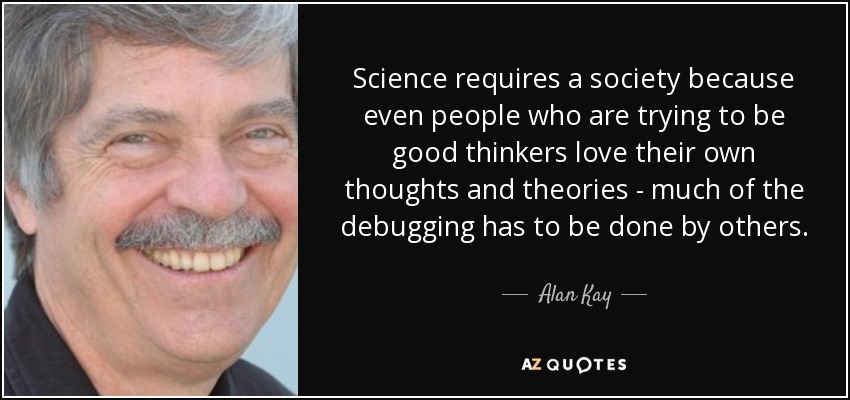 Science requires a society because even people who are trying to be good thinkers love their own thoughts and theories - much of the debugging has to be done by others. - Alan Kay