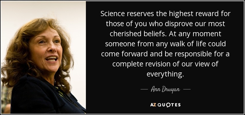 Science reserves the highest reward for those of you who disprove our most cherished beliefs. At any moment someone from any walk of life could come forward and be responsible for a complete revision of our view of everything. - Ann Druyan