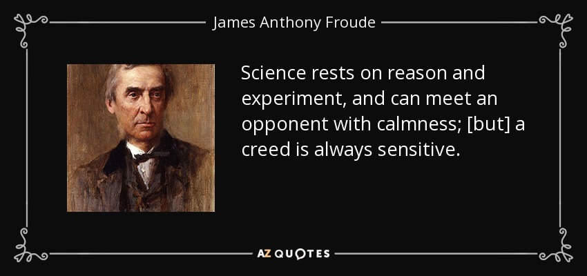Science rests on reason and experiment, and can meet an opponent with calmness; [but] a creed is always sensitive. - James Anthony Froude