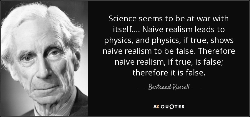 Science seems to be at war with itself.... Naive realism leads to physics, and physics, if true, shows naive realism to be false. Therefore naive realism, if true, is false; therefore it is false. - Bertrand Russell