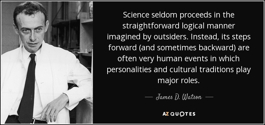 Science seldom proceeds in the straightforward logical manner imagined by outsiders. Instead, its steps forward (and sometimes backward) are often very human events in which personalities and cultural traditions play major roles. - James D. Watson