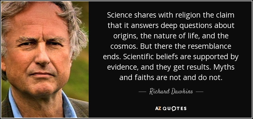 Science shares with religion the claim that it answers deep questions about origins, the nature of life, and the cosmos. But there the resemblance ends. Scientific beliefs are supported by evidence, and they get results. Myths and faiths are not and do not. - Richard Dawkins
