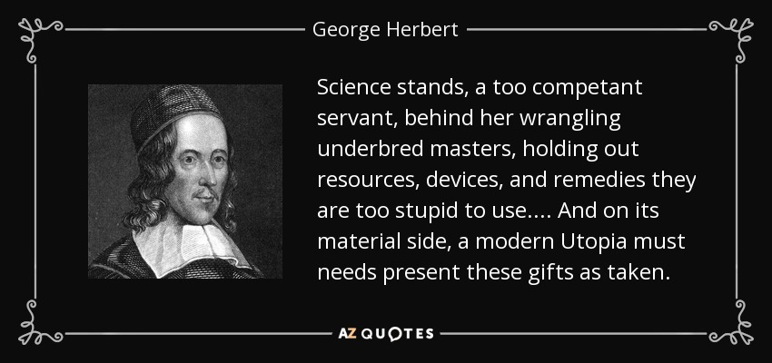 Science stands, a too competant servant, behind her wrangling underbred masters, holding out resources, devices, and remedies they are too stupid to use. ... And on its material side, a modern Utopia must needs present these gifts as taken. - George Herbert