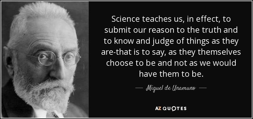 Science teaches us, in effect, to submit our reason to the truth and to know and judge of things as they are-that is to say, as they themselves choose to be and not as we would have them to be. - Miguel de Unamuno