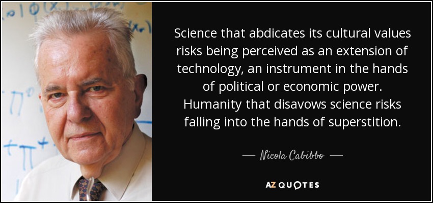 Science that abdicates its cultural values risks being perceived as an extension of technology, an instrument in the hands of political or economic power. Humanity that disavows science risks falling into the hands of superstition. - Nicola Cabibbo