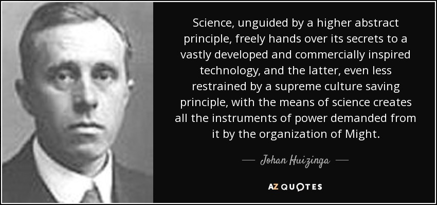 Science, unguided by a higher abstract principle, freely hands over its secrets to a vastly developed and commercially inspired technology, and the latter, even less restrained by a supreme culture saving principle, with the means of science creates all the instruments of power demanded from it by the organization of Might. - Johan Huizinga