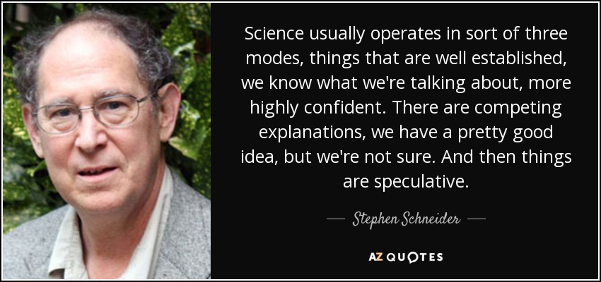 Science usually operates in sort of three modes, things that are well established, we know what we're talking about, more highly confident. There are competing explanations, we have a pretty good idea, but we're not sure. And then things are speculative. - Stephen Schneider