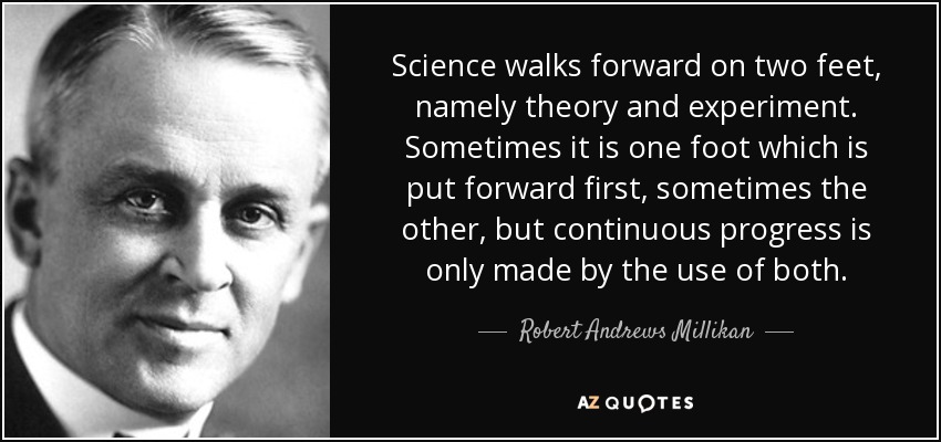 Science walks forward on two feet, namely theory and experiment. Sometimes it is one foot which is put forward first, sometimes the other, but continuous progress is only made by the use of both. - Robert Andrews Millikan