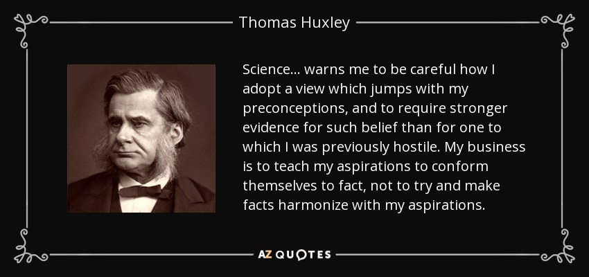 Science ... warns me to be careful how I adopt a view which jumps with my preconceptions, and to require stronger evidence for such belief than for one to which I was previously hostile. My business is to teach my aspirations to conform themselves to fact, not to try and make facts harmonize with my aspirations. - Thomas Huxley