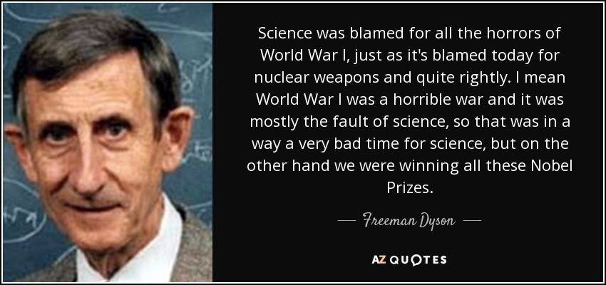 Science was blamed for all the horrors of World War I, just as it's blamed today for nuclear weapons and quite rightly. I mean World War I was a horrible war and it was mostly the fault of science, so that was in a way a very bad time for science, but on the other hand we were winning all these Nobel Prizes. - Freeman Dyson