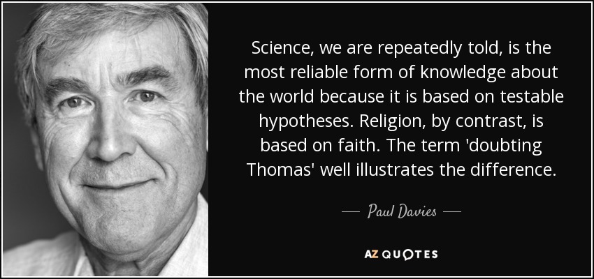 Science, we are repeatedly told, is the most reliable form of knowledge about the world because it is based on testable hypotheses. Religion, by contrast, is based on faith. The term 'doubting Thomas' well illustrates the difference. - Paul Davies