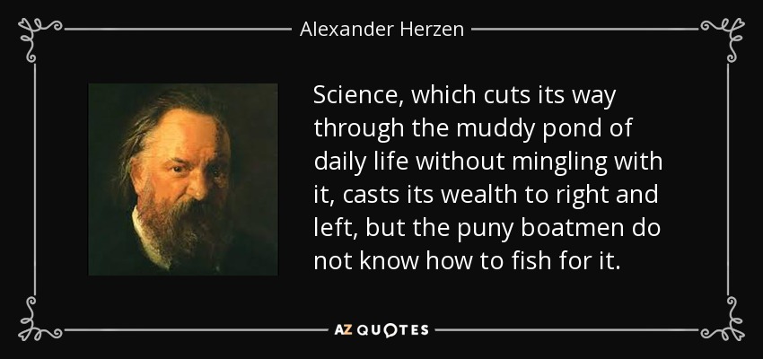 Science, which cuts its way through the muddy pond of daily life without mingling with it, casts its wealth to right and left, but the puny boatmen do not know how to fish for it. - Alexander Herzen