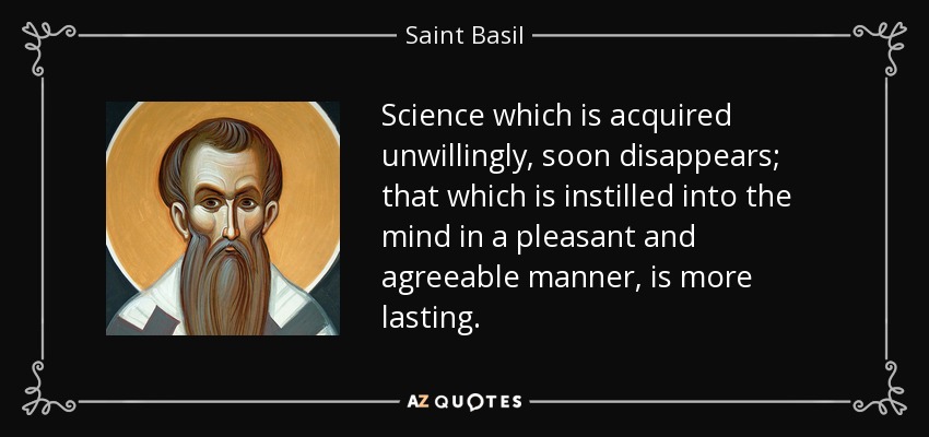 Science which is acquired unwillingly, soon disappears; that which is instilled into the mind in a pleasant and agreeable manner, is more lasting. - Saint Basil