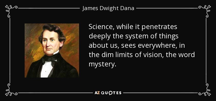 Science, while it penetrates deeply the system of things about us, sees everywhere, in the dim limits of vision, the word mystery. - James Dwight Dana