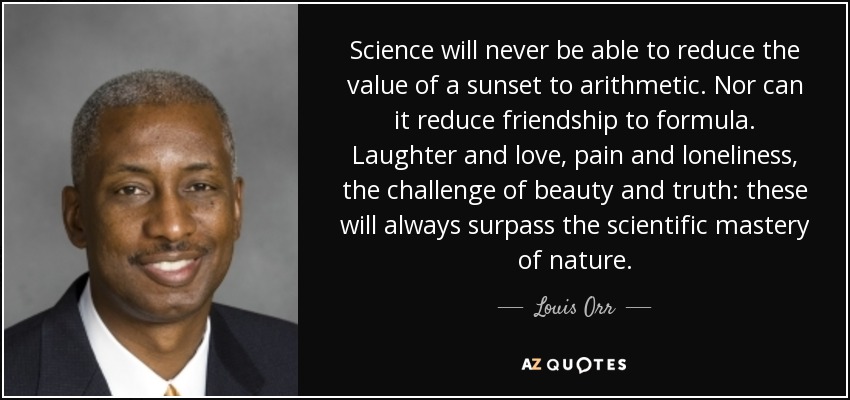 Science will never be able to reduce the value of a sunset to arithmetic. Nor can it reduce friendship to formula. Laughter and love, pain and loneliness, the challenge of beauty and truth: these will always surpass the scientific mastery of nature. - Louis Orr