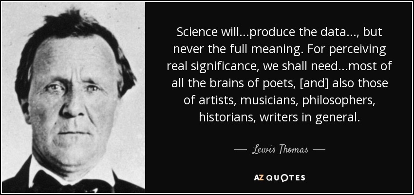 Science will...produce the data..., but never the full meaning. For perceiving real significance, we shall need...most of all the brains of poets, [and] also those of artists, musicians, philosophers, historians, writers in general. - Lewis Thomas
