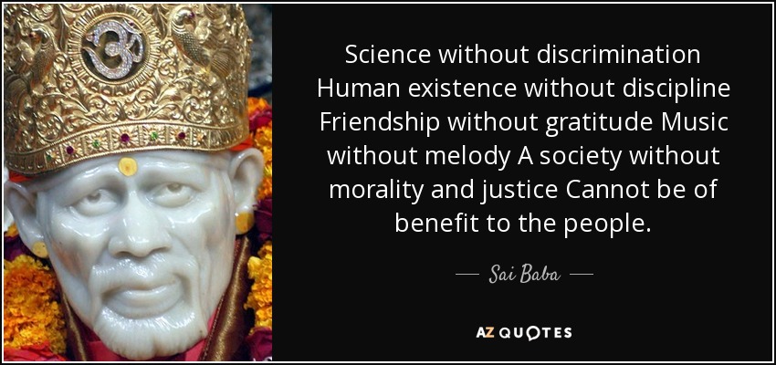 Science without discrimination Human existence without discipline Friendship without gratitude Music without melody A society without morality and justice Cannot be of benefit to the people. - Sai Baba