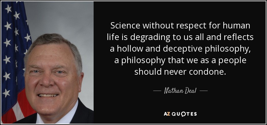 Science without respect for human life is degrading to us all and reflects a hollow and deceptive philosophy, a philosophy that we as a people should never condone. - Nathan Deal