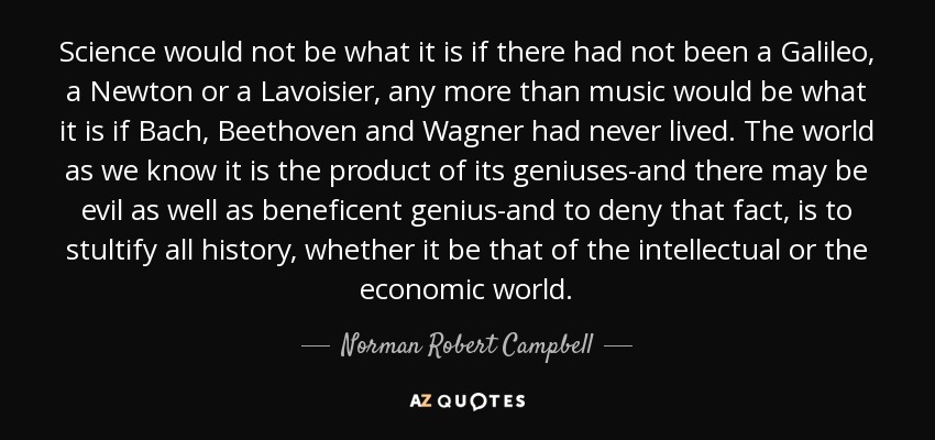 Science would not be what it is if there had not been a Galileo, a Newton or a Lavoisier, any more than music would be what it is if Bach, Beethoven and Wagner had never lived. The world as we know it is the product of its geniuses-and there may be evil as well as beneficent genius-and to deny that fact, is to stultify all history, whether it be that of the intellectual or the economic world. - Norman Robert Campbell