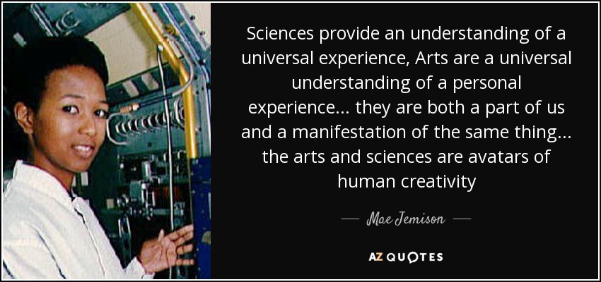 Sciences provide an understanding of a universal experience, Arts are a universal understanding of a personal experience... they are both a part of us and a manifestation of the same thing... the arts and sciences are avatars of human creativity - Mae Jemison