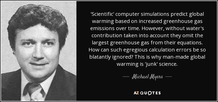 'Scientific' computer simulations predict global warming based on increased greenhouse gas emissions over time. However, without water's contribution taken into account they omit the largest greenhouse gas from their equations. How can such egregious calculation errors be so blatantly ignored? This is why man-made global warming is 'junk' science. - Michael Myers