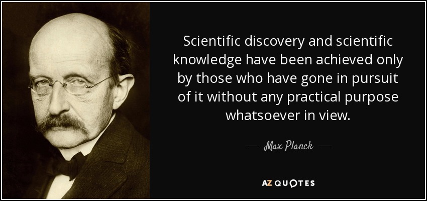 Scientific discovery and scientific knowledge have been achieved only by those who have gone in pursuit of it without any practical purpose whatsoever in view. - Max Planck