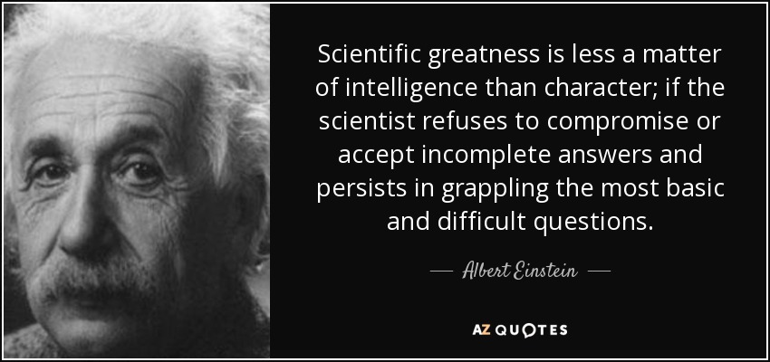 Scientific greatness is less a matter of intelligence than character; if the scientist refuses to compromise or accept incomplete answers and persists in grappling the most basic and difficult questions. - Albert Einstein