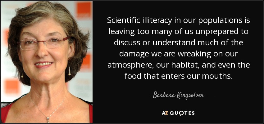 Scientific illiteracy in our populations is leaving too many of us unprepared to discuss or understand much of the damage we are wreaking on our atmosphere, our habitat, and even the food that enters our mouths. - Barbara Kingsolver