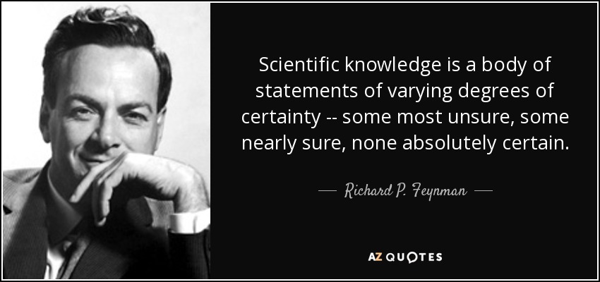 Scientific knowledge is a body of statements of varying degrees of certainty -- some most unsure, some nearly sure, none absolutely certain. - Richard P. Feynman