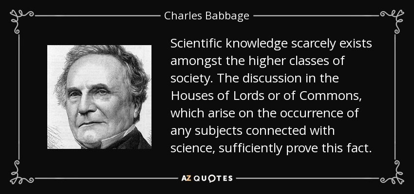 Scientific knowledge scarcely exists amongst the higher classes of society. The discussion in the Houses of Lords or of Commons, which arise on the occurrence of any subjects connected with science, sufficiently prove this fact. - Charles Babbage