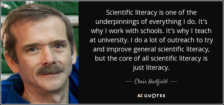 Scientific literacy is one of the underpinnings of everything I do. It's why I work with schools. It's why I teach at university. I do a lot of outreach to try and improve general scientific literacy, but the core of all scientific literacy is just literacy. - Chris Hadfield