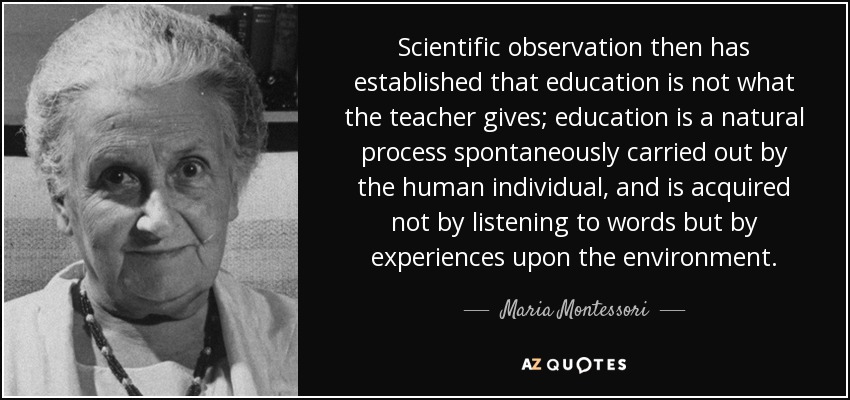 Scientific observation then has established that education is not what the teacher gives; education is a natural process spontaneously carried out by the human individual, and is acquired not by listening to words but by experiences upon the environment. - Maria Montessori