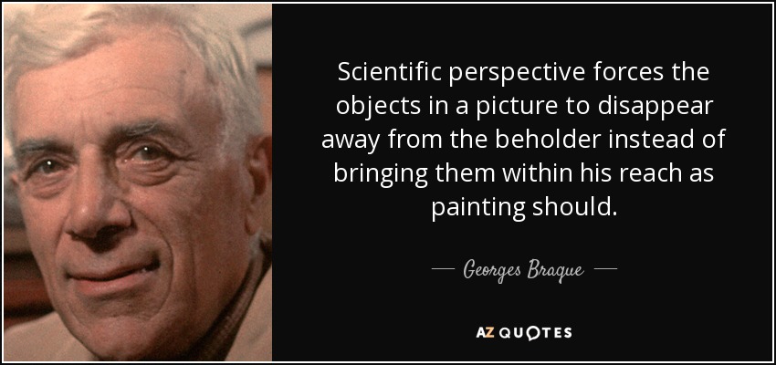 Scientific perspective forces the objects in a picture to disappear away from the beholder instead of bringing them within his reach as painting should. - Georges Braque