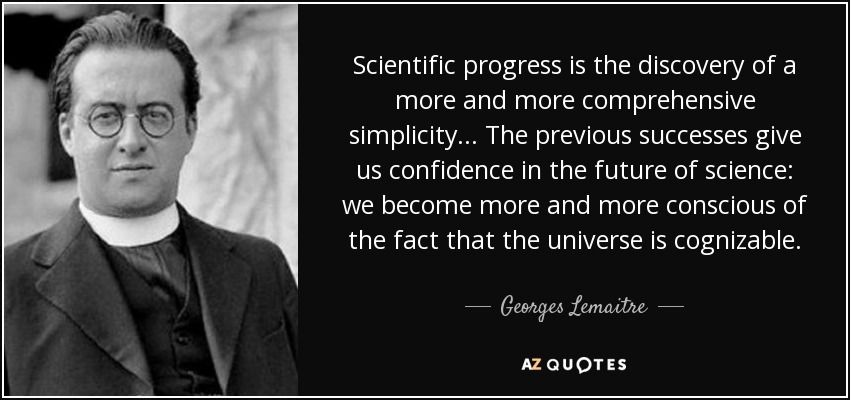 Scientific progress is the discovery of a more and more comprehensive simplicity... The previous successes give us confidence in the future of science: we become more and more conscious of the fact that the universe is cognizable. - Georges Lemaitre