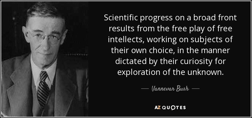 Scientific progress on a broad front results from the free play of free intellects, working on subjects of their own choice, in the manner dictated by their curiosity for exploration of the unknown. - Vannevar Bush