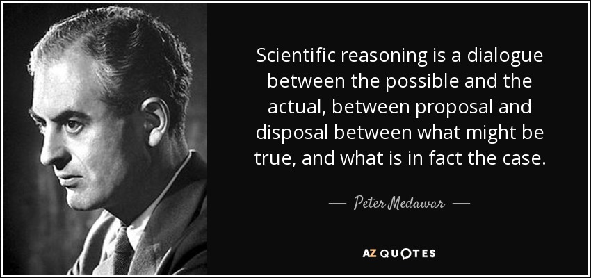 Scientific reasoning is a dialogue between the possible and the actual, between proposal and disposal between what might be true, and what is in fact the case. - Peter Medawar