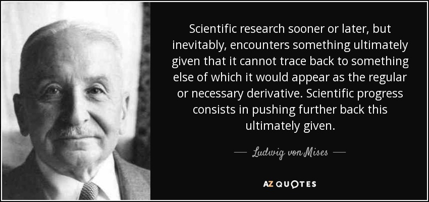 Scientific research sooner or later, but inevitably, encounters something ultimately given that it cannot trace back to something else of which it would appear as the regular or necessary derivative. Scientific progress consists in pushing further back this ultimately given. - Ludwig von Mises